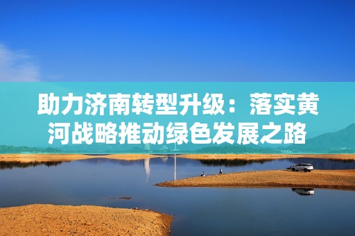 助力济南转型升级：落实黄河战略推动绿色发展之路