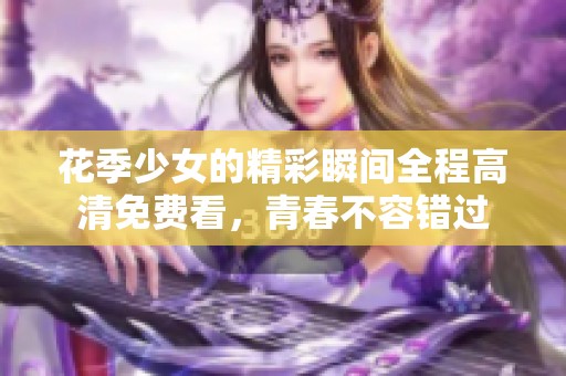 花季少女的精彩瞬间全程高清免费看，青春不容错过