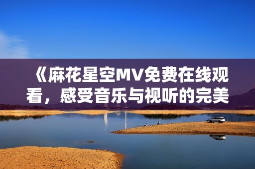 《麻花星空MV免费在线观看，感受音乐与视听的完美结合》