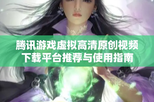 腾讯游戏虚拟高清原创视频下载平台推荐与使用指南