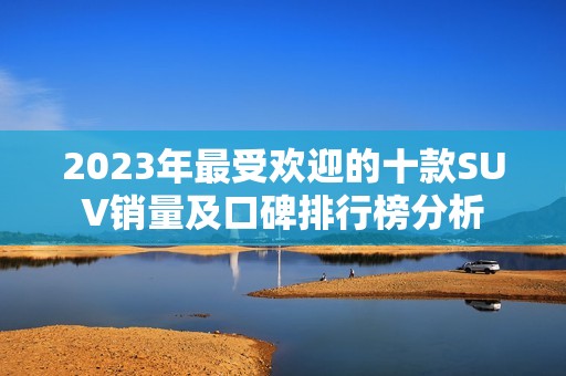 2023年最受欢迎的十款SUV销量及口碑排行榜分析