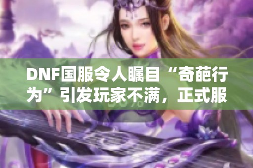 DNF国服令人瞩目“奇葩行为”引发玩家不满，正式服借体验服测试新变革