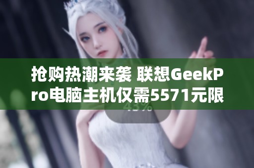 抢购热潮来袭 联想GeekPro电脑主机仅需5571元限时优惠