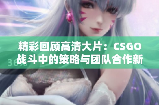 精彩回顾高清大片：CSGO战斗中的策略与团队合作新解析