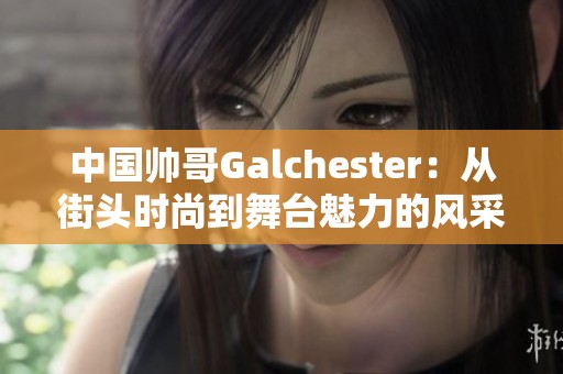 中国帅哥Galchester：从街头时尚到舞台魅力的风采之旅