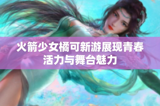 火箭少女橘可新游展现青春活力与舞台魅力