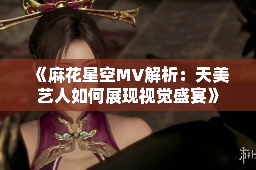 《麻花星空MV解析：天美艺人如何展现视觉盛宴》