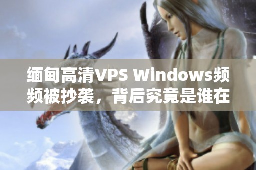 缅甸高清VPS Windows频频被抄袭，背后究竟是谁在模仿？