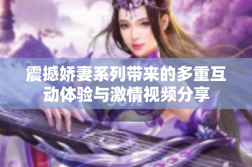 震撼娇妻系列带来的多重互动体验与激情视频分享