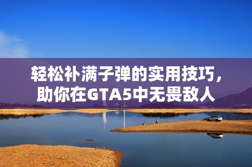 轻松补满子弹的实用技巧，助你在GTA5中无畏敌人