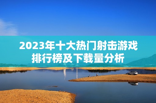 2023年十大热门射击游戏排行榜及下载量分析