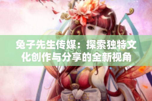 兔子先生传媒：探索独特文化创作与分享的全新视角