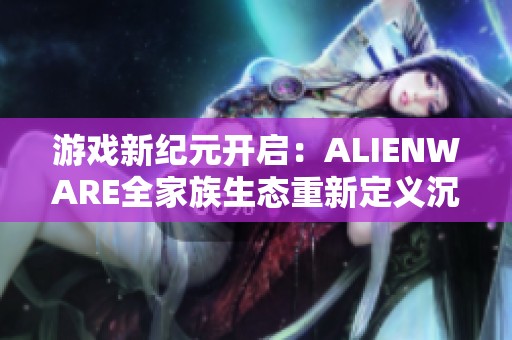 游戏新纪元开启：ALIENWARE全家族生态重新定义沉浸式体验