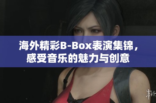 海外精彩B-Box表演集锦，感受音乐的魅力与创意