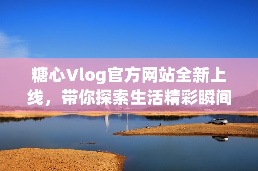 糖心Vlog官方网站全新上线，带你探索生活精彩瞬间