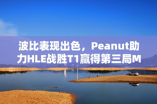 波比表现出色，Peanut助力HLE战胜T1赢得第三局MVP