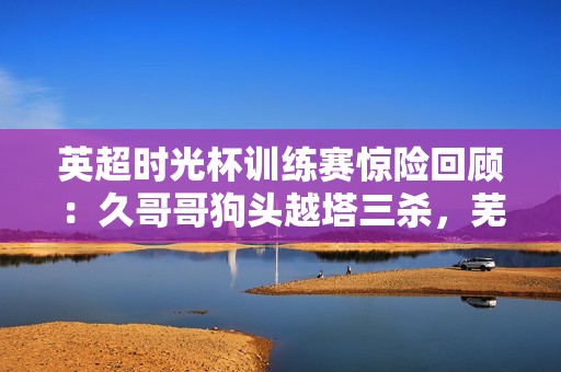 英超时光杯训练赛惊险回顾：久哥哥狗头越塔三杀，芜湖团队陷入崩溃局面！