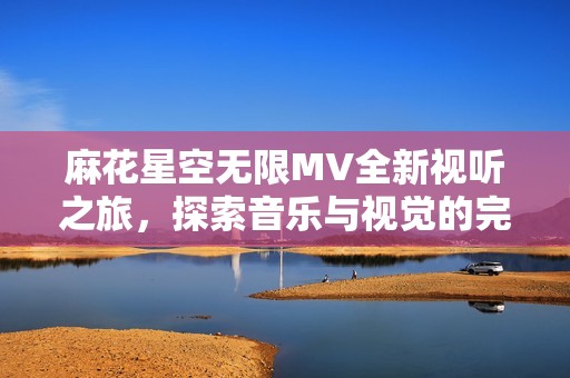 麻花星空无限MV全新视听之旅，探索音乐与视觉的完美融合