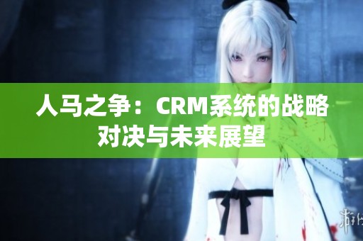 人马之争：CRM系统的战略对决与未来展望