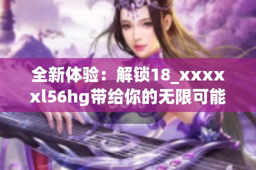 全新体验：解锁18_xxxxxl56hg带给你的无限可能与乐趣