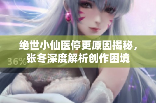 绝世小仙医停更原因揭秘，张冬深度解析创作困境