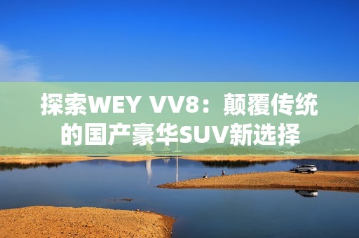 探索WEY VV8：颠覆传统的国产豪华SUV新选择