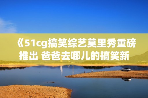 《51cg搞笑综艺莫里秀重磅推出 爸爸去哪儿的搞笑新玩法》