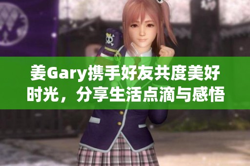 姜Gary携手好友共度美好时光，分享生活点滴与感悟