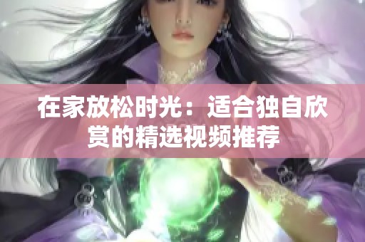 在家放松时光：适合独自欣赏的精选视频推荐