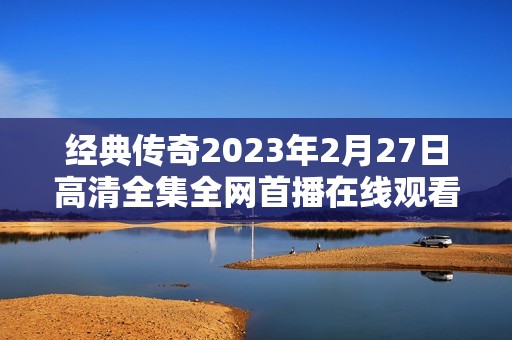 经典传奇2023年2月27日高清全集全网首播在线观看