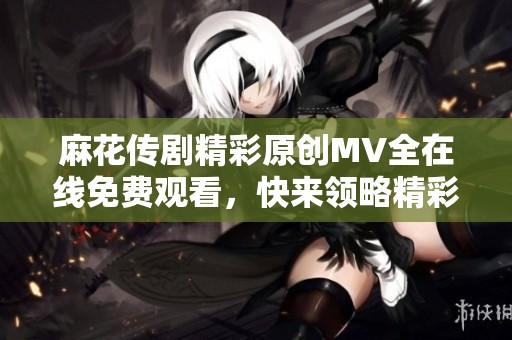 麻花传剧精彩原创MV全在线免费观看，快来领略精彩瞬间！