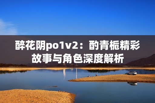 醉花阴po1v2：酌青栀精彩故事与角色深度解析