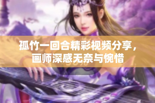 孤竹一回合精彩视频分享，画师深感无奈与惋惜