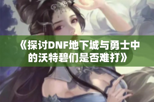 《探讨DNF地下城与勇士中的沃特碧们是否难打》