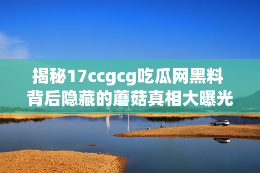 揭秘17ccgcg吃瓜网黑料 背后隐藏的蘑菇真相大曝光