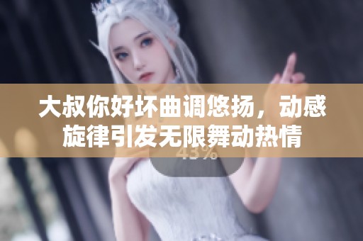 大叔你好坏曲调悠扬，动感旋律引发无限舞动热情