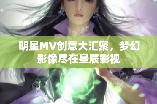 明星MV创意大汇聚，梦幻影像尽在星辰影视