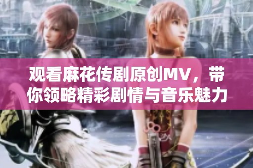 观看麻花传剧原创MV，带你领略精彩剧情与音乐魅力