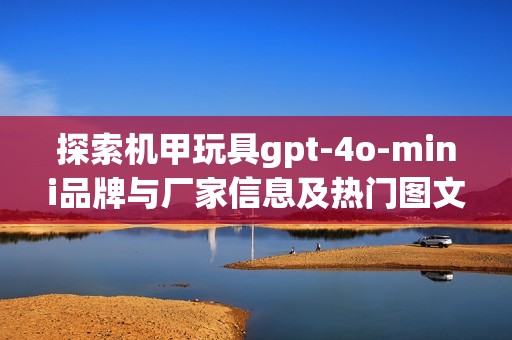 探索机甲玩具gpt-4o-mini品牌与厂家信息及热门图文分析