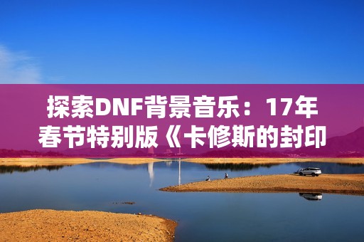 探索DNF背景音乐：17年春节特别版《卡修斯的封印》免费下载试听