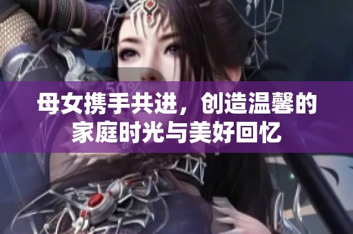 母女携手共进，创造温馨的家庭时光与美好回忆