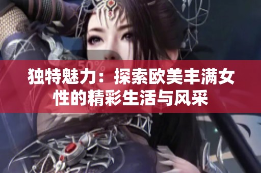 独特魅力：探索欧美丰满女性的精彩生活与风采