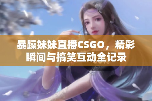 暴躁妹妹直播CSGO，精彩瞬间与搞笑互动全记录