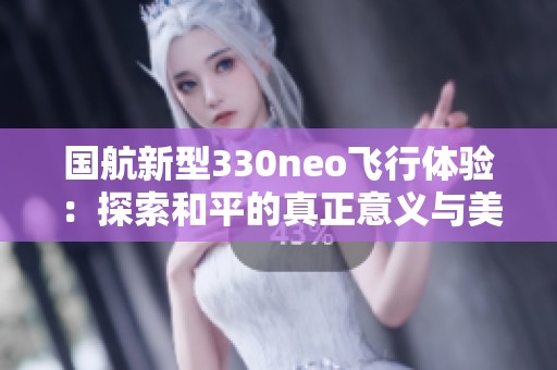 国航新型330neo飞行体验：探索和平的真正意义与美好世界