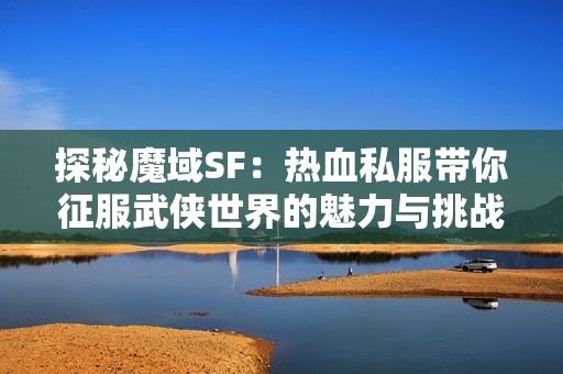 探秘魔域SF：热血私服带你征服武侠世界的魅力与挑战