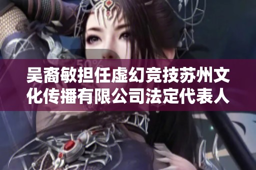 吴裔敏担任虚幻竞技苏州文化传播有限公司法定代表人及股东身份解析