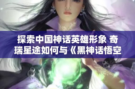 探索中国神话英雄形象 奇瑞星途如何与《黑神话悟空》融合