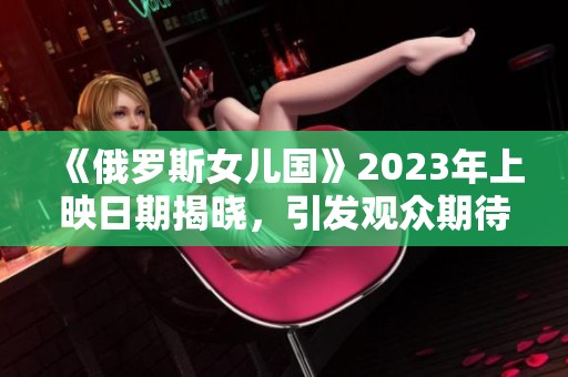 《俄罗斯女儿国》2023年上映日期揭晓，引发观众期待