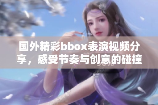 国外精彩bbox表演视频分享，感受节奏与创意的碰撞