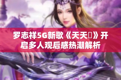 罗志祥5G新歌《天天奭》开启多人观后感热潮解析